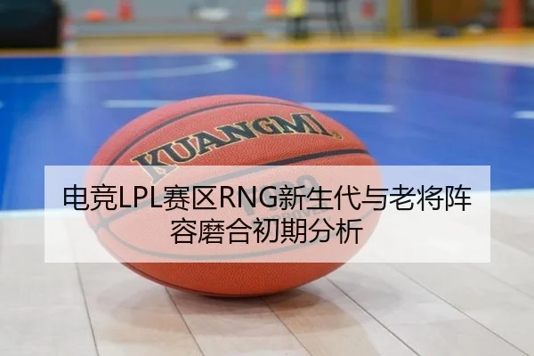 电竞LPL赛区RNG新生代与老将阵容磨合初期分析